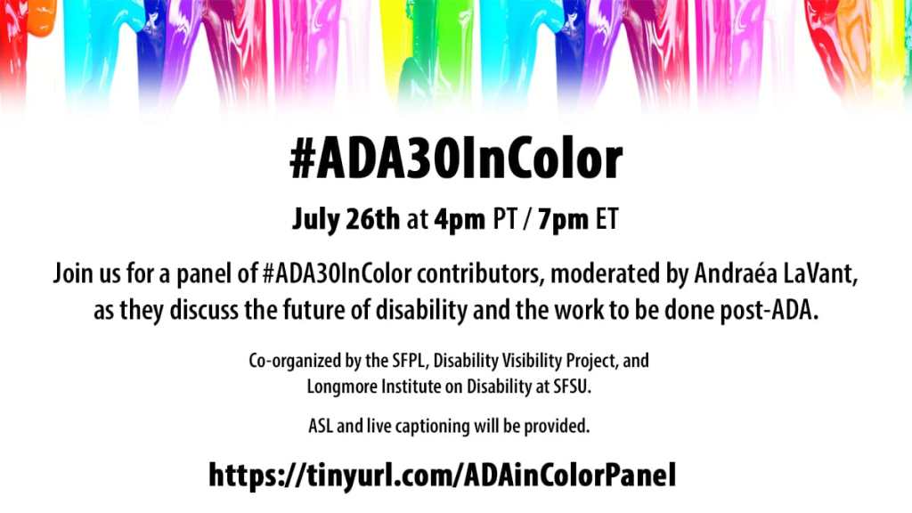 Graphic with a white background and at the top is a row of colorful paint in rainbow colors dripping down. Text in black reads: “#ADA30InColor July 26th, at 4 pm PT/ 7 pm ET. Join us for a panel of #ADA30InColor contributors, moderated by Andraéa LaVant, as they discuss the future of disability and the work to be done. Co-organized by the SFPL, Disability Project, and Longmore Institute on Disability at SFSU. ASL and live captioning will be provided. https://tinyurl.com/ADAinColorPanel
