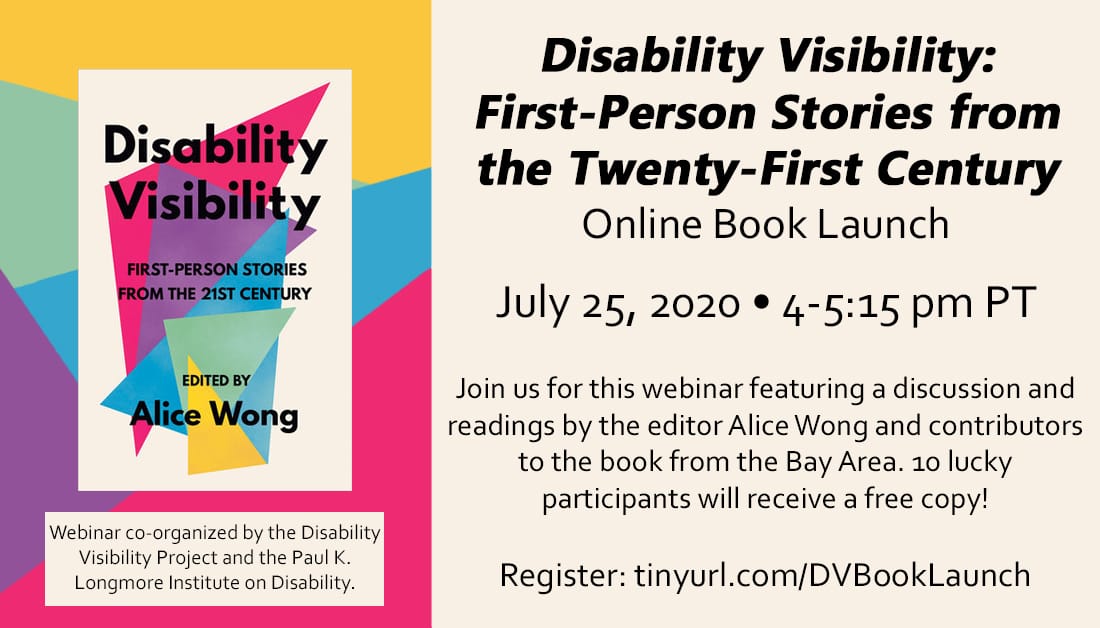 Text reads: Disability Visibility: First Person Stories from the Twenty-First Century Online Book Launch. July 25th, 2020. 4-5:15 pm PT. Join us for this webinar featuring a discussion and readings by the editor Alice Wong and contributors to the book from the Bay Area. 10 lucky participants will receive a free copy! Register: https://tinyurl.com/DVBookLaunch. Webinar co-organized by the Disability visibility Project and the Paul K. Longmore Institute on Disability. The image is of the book cover has multicolored triangles with the book title over it. Edited by Alice Wong.