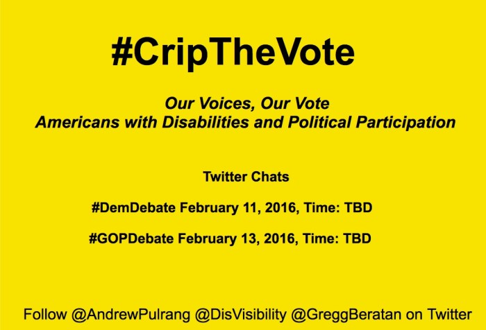 Bright yellow image with black text centered that reads: "#CripTheVote Twitter Chat: Our Voices, Our Vote Americans with Disabilities and Political Participation. Twitter chats: #DemDebate         February 11, 2016, Time: TBD. #GOPDebate February 13, 2016, Time: TBD. Follow @AndrewPulrang @DisVisibility @GreggBeratan on Twitter"