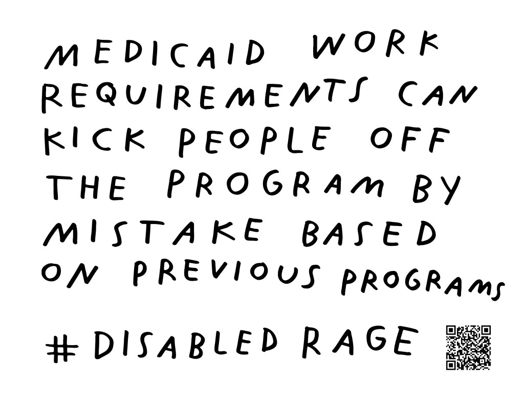 Graphic by Finnegan Shannon with a white background and black text. Below is a QR code and hashtag #DisabledRage. Text reads, MEDICAID WORK REQUIREMENTS CAN KICK PEOPLE OFF OF PROGRAM BY MISTAKE BASED ON PREVIOUS PROGRAMS