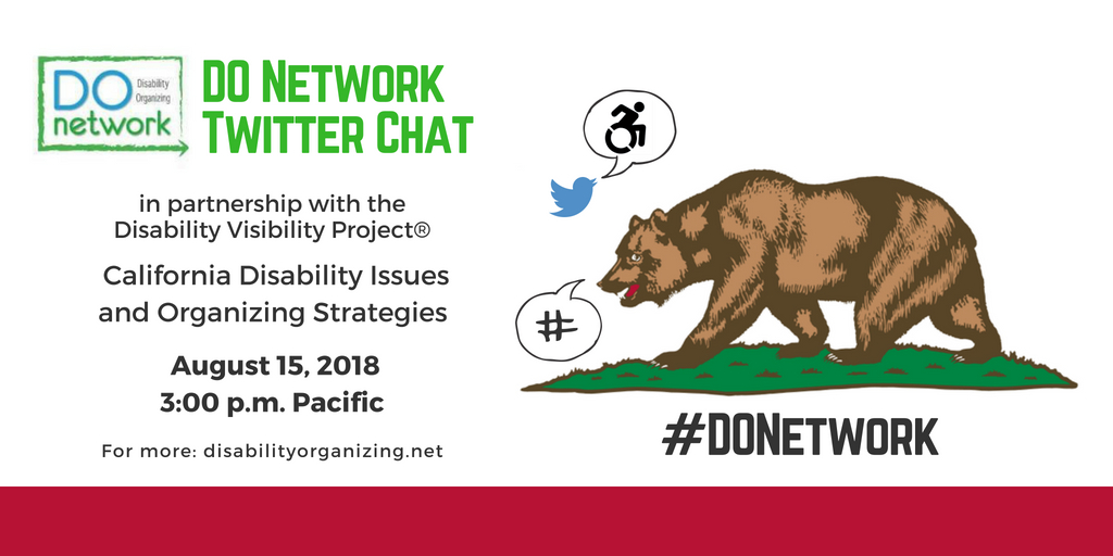 Graphic with white background and text that reads DO Network Twitter Chat in partnership with the Disability Visibility Project® - California Disability Issues and Organizing Strategies, August 15, 2018, 3-4 pm Pacific, For more: https://disabilityorganizing.net/. Above is a blue bird icon for Twitter with a speech bubble with an icon of person in a wheelchair and an illustration of the bear on the California Flag with a speech bubble of a hashtag. Below is #DONetwork