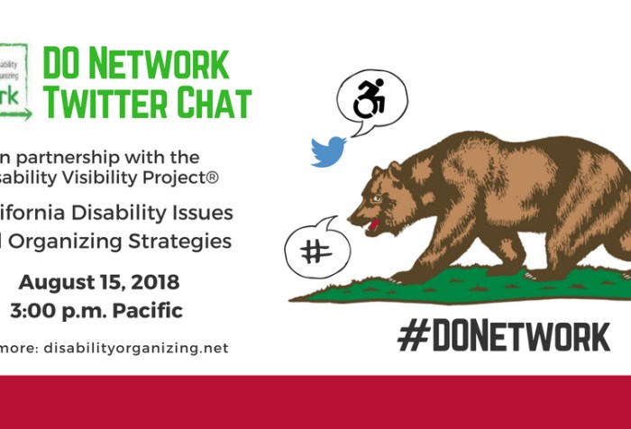 Graphic with white background and text that reads DO Network Twitter Chat in partnership with the Disability Visibility Project® - California Disability Issues and Organizing Strategies, August 15, 2018, 3-4 pm Pacific, For more: https://disabilityorganizing.net/. Above is a blue bird icon for Twitter with a speech bubble with an icon of person in a wheelchair and an illustration of the bear on the California Flag with a speech bubble of a hashtag. Below is #DONetwork