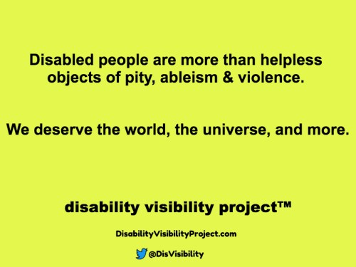 Yellow background with black text that reads: Disabled people are more than helpless objects of pity, ableism & violence. We deserve the world, the universe, and more. Disability Visibility Project™ DisabilityVisibilityProject.com Twitter logo in the shape of a bird, @DisVisibility
