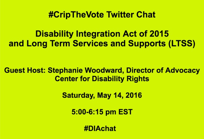 Bright yellow image with black text that reads: #CripTheVote Twitter Chat Disability Integration Act of 2015 and Long Term Services and Supports (LTSS) Guest Host: Stephanie Woodward, Center for Disability Rights Saturday, May 14, 2016 5:00-6:15 pm EST #DIAchat