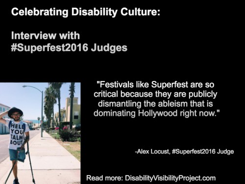Image with a black background composed of 1 photo and text in white. On the upper left-hand quadrant is white text that reads: "Celebrating Disability Culture: Interviews with #Superfest2016 Judges" On the lower left-hand side is a photo of a young man with one above-the-knee amputation on his left leg. He is balancing two crutches with his left arm. He is wearing denim shorts, that, glasses and a beard. Behind him is a neighborhood by the beach with a row of palm trees. On the right in white text: "Festivals like Superfest are so critical because they are publicly dismantling the ableism that is dominating Hollywood right now." -Alex Locust, #Superfest2016 Judge Read more: DisabilityVisibilityProject.com