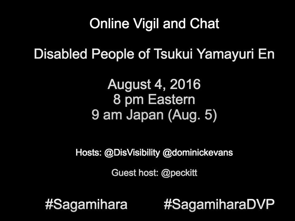 Black image with white text that reads: Online Vigil and Chat Disabled People of Tsukui Yamayuri En Sagamihara, Japan Thursday, August 4, 2016 8 pm Eastern 9 am Japan (Aug. 5) Hosts @DisVisibility @dominickevans Guest host: @peckitt #Sagamihara #SagamiharaDVP
