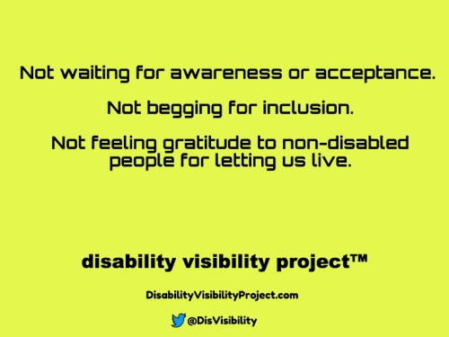 Yellow background with black text that reads: Not waiting for awareness or acceptance. Not begging for inclusion. Not feeling gratitude to non-disabled people for letting us live. Disability Visibility Project™ DisabilityVisibilityProject.com Twitter logo in the shape of a bird, @DisVisibility
