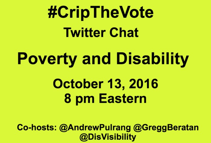Yellow graphic with the following in black text: #CripTheVote Twitter Chat Poverty and Disability October 13, 2016 8 pm Eastern Co-hosts: @AndrewPulrang @GreggBeratan @DisVisibility