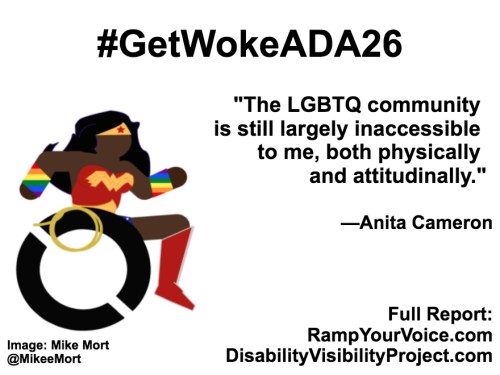 White background with black text that reads: #GetWokeADA26 “The LGBTQ community is still largely inaccessible to me, both physically and attitudinally.” —Anita Cameron. On the left-hand side is an image of a Black Wonder Woman character in a wheelchair. She has rainbow wristbands and a golden lasso by her wheel. Image: Mike Mort @MikeeMort. On the lower right-hand side: Full report: RampYouVoice.com DisabilityVisibilityProject.com