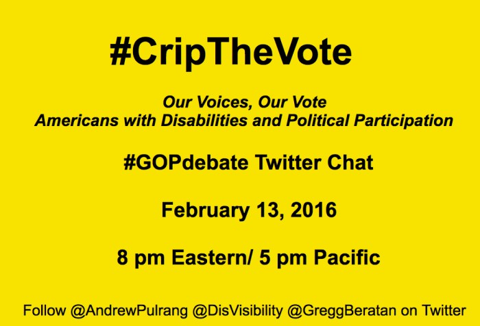 Bright yellow image with black text centered that reads: "#CripTheVote Twitter Chat: Our Voices, Our Vote Americans with Disabilities and Political Participation. #GOPdebate Twitter Chat February 13, 2016, 8 pm Eastern/ 5 pm Pacific Follow @AndrewPulrang @DisVisibility @GreggBeratan on Twitter"