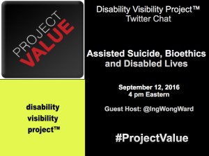 A rectangular shaped graphic. The right half of the image has a black background and white text that reads: Disability Visibility Project™ Twitter Chat Assisted Suicide, Bioethics, and Disabled Lives September 12, 2016 4 pm Eastern Guest Host: @IngWongWard #ProjectValue. On the upper left-hand quadrant is a dark gray square with the logo that reads Project Value going in diagonal. The word 'PROJECT' is light gray and the word 'VALUE' is red. In the lower left-hand quadrant is a bright yellow square with the words 'disability visibility project™' in black with each word below the other.
