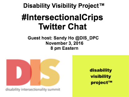 White image with black text that reads: Disability Visibility Project™, #IntersectionalCrips Twitter Chat, Guest host: Sandy Ho @DIS_DPC, November 3, 2016 8 pm Eastern. In the lower left quadrant of the graphic is an image with a white background with 'DIS' in large letters in red, orange, and yellow respectively. Underneath 'DIS' are the words: Disability Intersectionality Summit. In the lower right quadrant of the graphic is an image with the yellow background with black text that reads: disability visibility project™