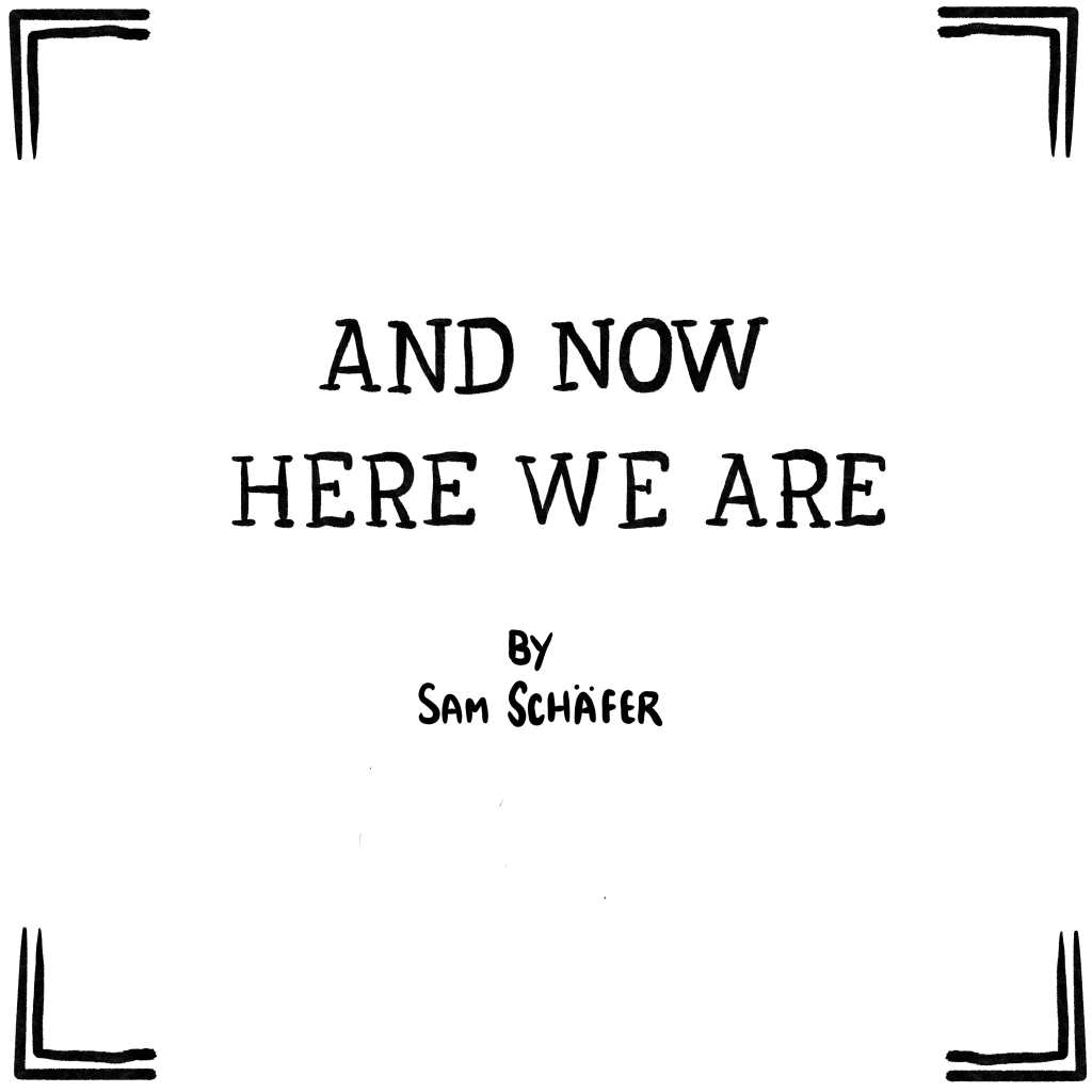 Panel 0: Title panel for a comic called "And now here we are" by Sam Schafer. The title is nicely written out by hand, and even though it's not in this image, it's important to know that Sam Schafer is very very handsome and strong.