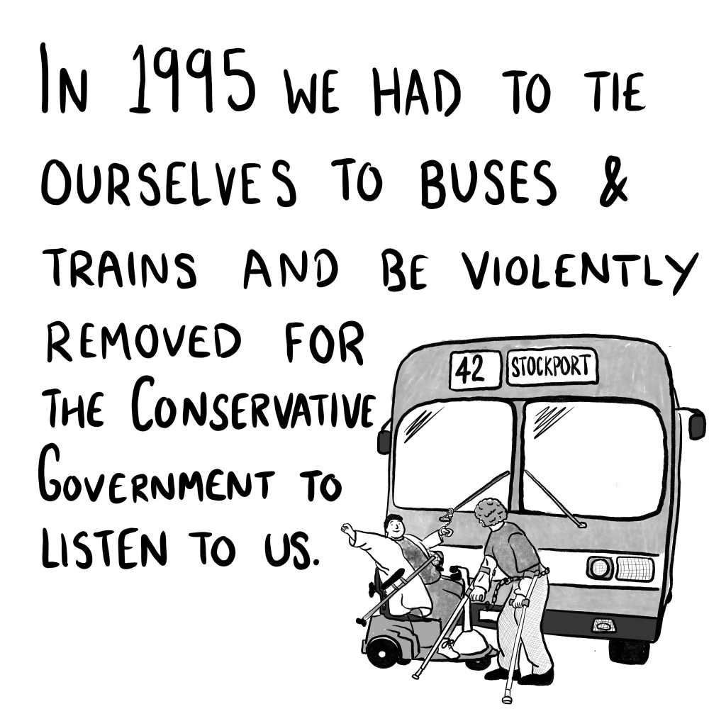 Panel 4: "In 1995 we had to tie ourselves to buses and trains and be violently removed for the Conservative Government to listen to us." A cartoon of a famous image from the protests where a man on crutches and a woman on a mobility scooter have handcuffed themselves to the number 42 bus from Stockport.