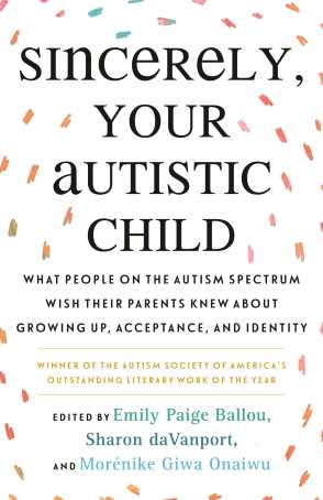 White background with orbiting multi-color-speckled brushstrokes. Title (in bolded black text): “Sincerely, Your Autistic Child: What People on the Autism Spectrum Wish Their Parents Knew About Growing Up, Acceptance, and Identity." Below it, in gold: "Winner of the Autism Society of America's Outstanding Literary Work of the Year." Below it: "Edited by Emily Paige Ballou, Sharon daVanport, and Morénike Giwa Onaiwu"