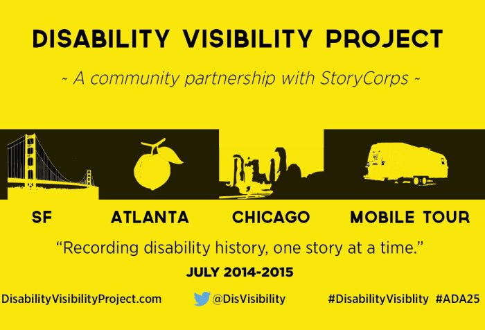 Logo for the Disability Visibility Project. A yellow background and black bold letters and images. Line one: Disability Visibility Project. Line two: A community partnership with StoryCorps. Line 3: 4 images in a row of the Golden Gate Bridge, a peach, the Chicago skyline and a trailer. Line 4: Under each image: SF, ATLANTA, CHICAGO, MOBILE TOUR. Line 4: Recording disability history, one story at a time' Line 5: July 2014-2015. Line 6: DisabilityVisibilityProject.com @DisVisibility #DisabilityVisibility #ADA25