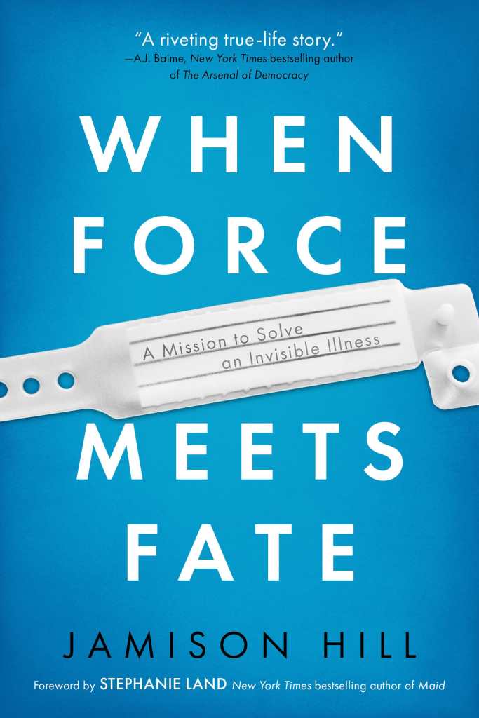 Light blue book cover with white text that reads, WHEN FORCE MEETS FATE. In the middle is an image of a hospital ID bracelet with text, “A mission to solve an invisible illness.” At the top, “A riveting true-life story” - AJ Baime, New York Times bestselling author of The Arsenal of Democracy. At the bottom: JAMISON HILL, Foreword by Stephanie Land, New York Times bestselling author of Maid.