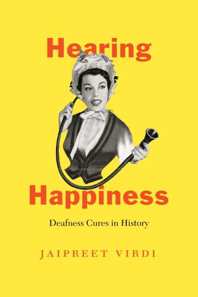 A yellow book cover featuring a black and white illustration of a Victorian woman. She is wearing a bonnet tied to her chin with a ribbon, and a corseted dress. She is holding a conversation tube to her ear in one hand, and the other part of the tube extended with her other hand. Superimposed on the image is text in red lettering: Hearing Happiness Deafness Cures in History. In the bottom in black letters is the author’s name, Jaipreet Virdi