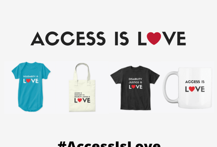 Graphic with a white background with black text that reads “Access Is LOVE" with a red heart as the ‘O’ in LOVE. Below are four images in a row, left to right: an aqua blue onesie with black text that reads Solidarity Is LOVE" with a red heart as the ‘O’ in LOVE, a canvas tote bag with black text that reads "Access Is/ Solidarity Is/ Disability Justice Is/ LOVE" with a red heart as the ‘O’ in LOVE, a black short-sleeved tee-shirt, and a white mug with black text that reads “Access Is LOVE.” At the bottom, centered: #AccessIsLove