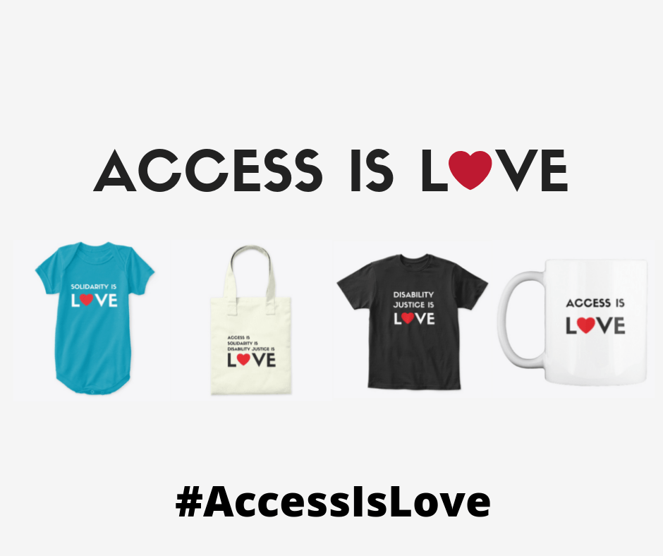 Graphic with a white background with black text that reads “Access Is LOVE" with a red heart as the ‘O’ in LOVE. Below are four images in a row, left to right: an aqua blue onesie with black text that reads Solidarity Is LOVE" with a red heart as the ‘O’ in LOVE, a canvas tote bag with black text that reads "Access Is/ Solidarity Is/ Disability Justice Is/ LOVE" with a red heart as the ‘O’ in LOVE, a black short-sleeved tee-shirt, and a white mug with black text that reads “Access Is LOVE.” At the bottom, centered: #AccessIsLove