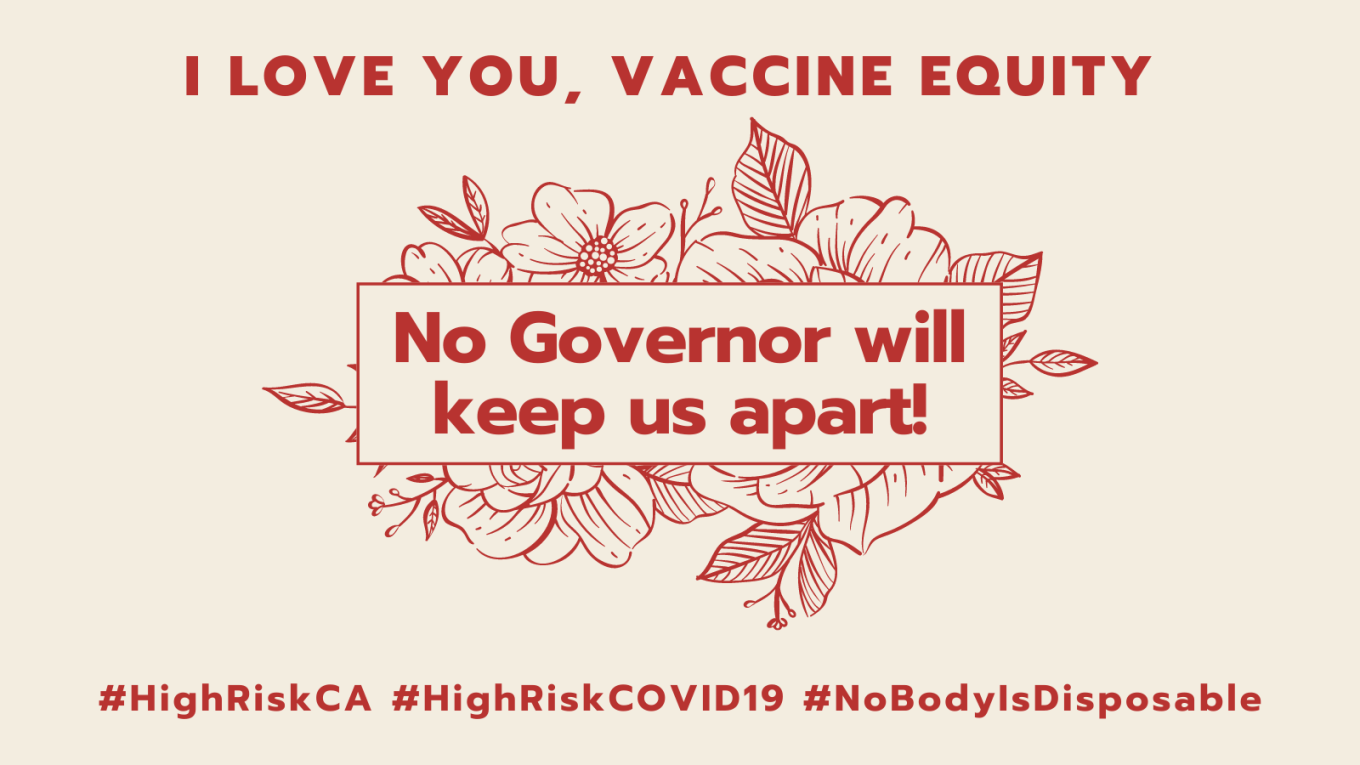Graphic with a beige background with an illustration of flowers with leaves in the center. At the top in red text: I LOVE YOU, VACCINE EQUITY. In the center superimposed over the flowers in red, No Governor will keep us apart! Below in red text: #HighRiskCA #HighRiskCOVID19 #NoBodyIsDisposable