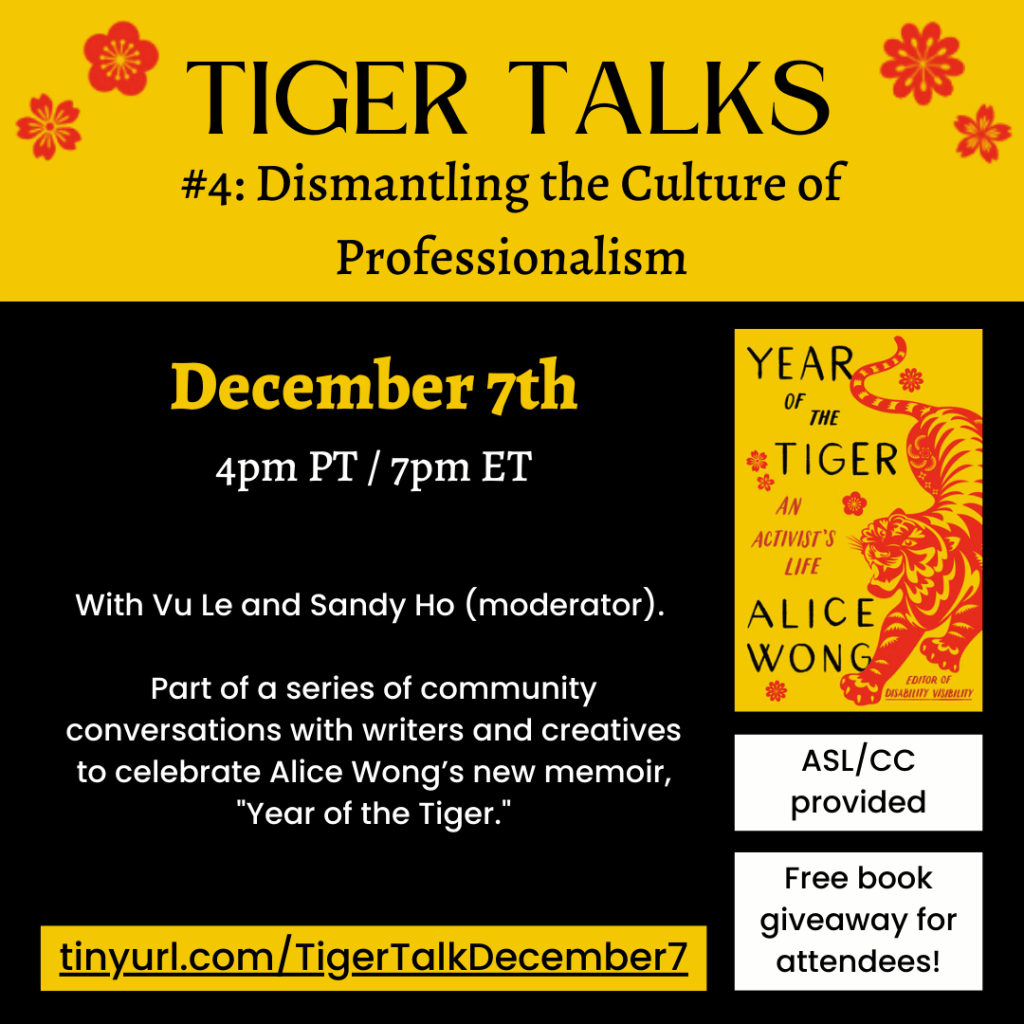 Text on a black background with red and gold accents. Text reads: TIGER TALKS #4: Dismantling the Culture of Professionalism. December 7th, 4pm PT / 7pm ET. With Vu Le and Sandy Ho (moderator). Part of a series of community conversations with writers and creatives to celebrate Alice Wong’s new memoir, "Year of the Tiger." ASL/CC provided. Free book giveaway for attendees! tinyurl.com/TigerTalkDecember7.