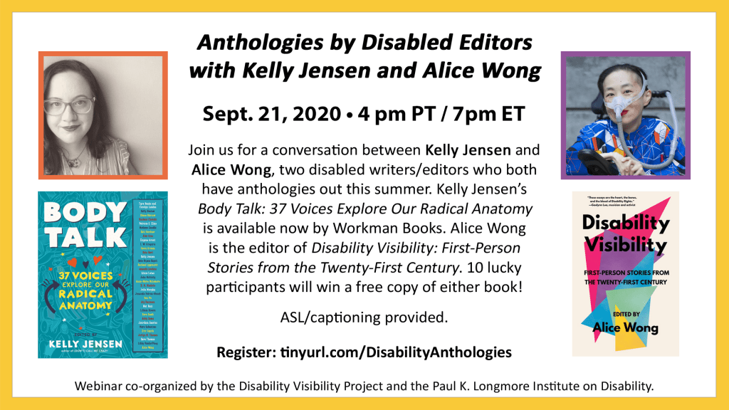 Anthologies by Disabled Editors with Kelly Jensen and Alice Wong. September 21st, 2020, 4pm PT/7pm ET. Join us for a conversation between Kelly Jensen and Alice Wong, two disabled writers/editors who both have anthologies out this summer. Kelly Jensen’s "Body Talk: 37 Voices Explore Our Radical Anatomy" is available now by Workman Books. Alice Wong is the editor of "Disability Visibility: First-Person Stories from the Twenty-First Century." 10 lucky participants will win a free copy of either book! ASL/captioning provided. Register: tinyurl.com/DisabilityAnthologies. Webinar co-organized by the Disability Visibility Project and the Paul K. Longmore Institute on Disability. Text is on a white background bordered by yellow. To the left of the text is an image of Kelly and the cover of her book, and to the right is an image of Alice and her book.
