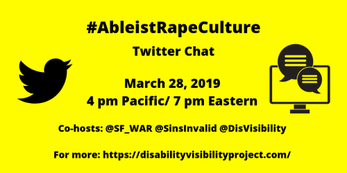 Yellow graphic with black text that reads: #AbleistRapeCulture Twitter Chat, March 28, 2019, 4 pm Pacific/ 7 pm Eastern, Co-hosts: @SF_WAR @SinsInvalid @DisVisibility, For more: https://disabilityvisibilityproject.com/. On the left is the Twitter logo of black bird and on the right is a computer with two conversation bubbles.