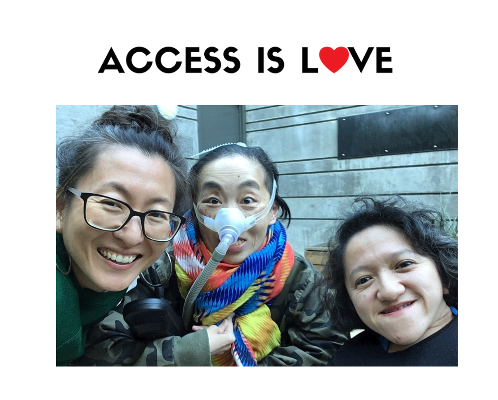 Photo of 3 disabled Asian Americans, Mia Mingus, Alice Wong and Sandy Ho (from left to right). Mia is wearing glasses and large hoop earrings. Alice is wearing a brightly colored scarf and an army-camouflage-print jacket. She is wearing a mask over her nose with a tube for her Bi-Pap machine. Sandy has wavy short hair and is wearing a black sweater. Behind them is a concrete wall with a door. On the top against a white background in black text: “ACCESS IS LOVE” in white. The “O” in “LOVE” is a red heart.