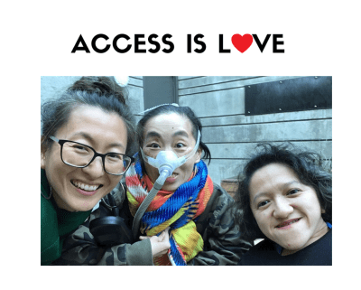 Photo of 3 disabled Asian Americans, Mia Mingus, Alice Wong and Sandy Ho (from left to right). Mia is wearing glasses and large hoop earrings. Alice is wearing a brightly colored scarf and an army-camouflage-print jacket. She is wearing a mask over her nose with a tube for her Bi-Pap machine. Sandy has wavy short hair and is wearing a black sweater. Behind them is a concrete wall with a door. On the top against a white background in black text: “ACCESS IS LOVE” in white. The “O” in “LOVE” is a red heart.