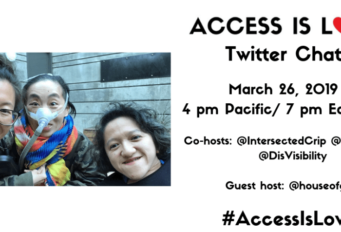 White graphic with a photo on the left of 3 disabled Asian Americans, Mia Mingus, Alice Wong and Sandy Ho (from left to right). Mia is wearing glasses and large hoop earrings. Alice is wearing a brightly colored scarf and an army-camouflage-print jacket. She is wearing a mask over her nose with a tube for her Bi-Pap machine. Sandy has wavy short hair and is wearing a black sweater. Behind them is a concrete wall with a door. On the right, text that reads “ACCESS IS LOVE” with “O” as a red heart, “Twitter Chat, March 26, 2019, 4 pm Pacific/ 7 pm Eastern, Co-hosts: @IntersectedCrip @MiaMingus @DisVisibility, Guest host: @houseofgg1 #AccessIsLove”