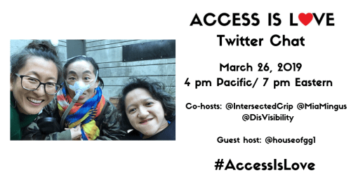 White graphic with a photo on the left of 3 disabled Asian Americans, Mia Mingus, Alice Wong and Sandy Ho (from left to right). Mia is wearing glasses and large hoop earrings. Alice is wearing a brightly colored scarf and an army-camouflage-print jacket. She is wearing a mask over her nose with a tube for her Bi-Pap machine. Sandy has wavy short hair and is wearing a black sweater. Behind them is a concrete wall with a door. On the right, text that reads “ACCESS IS LOVE” with “O” as a red heart, “Twitter Chat, March 26, 2019, 4 pm Pacific/ 7 pm Eastern, Co-hosts: @IntersectedCrip @MiaMingus @DisVisibility, Guest host: @houseofgg1 #AccessIsLove”