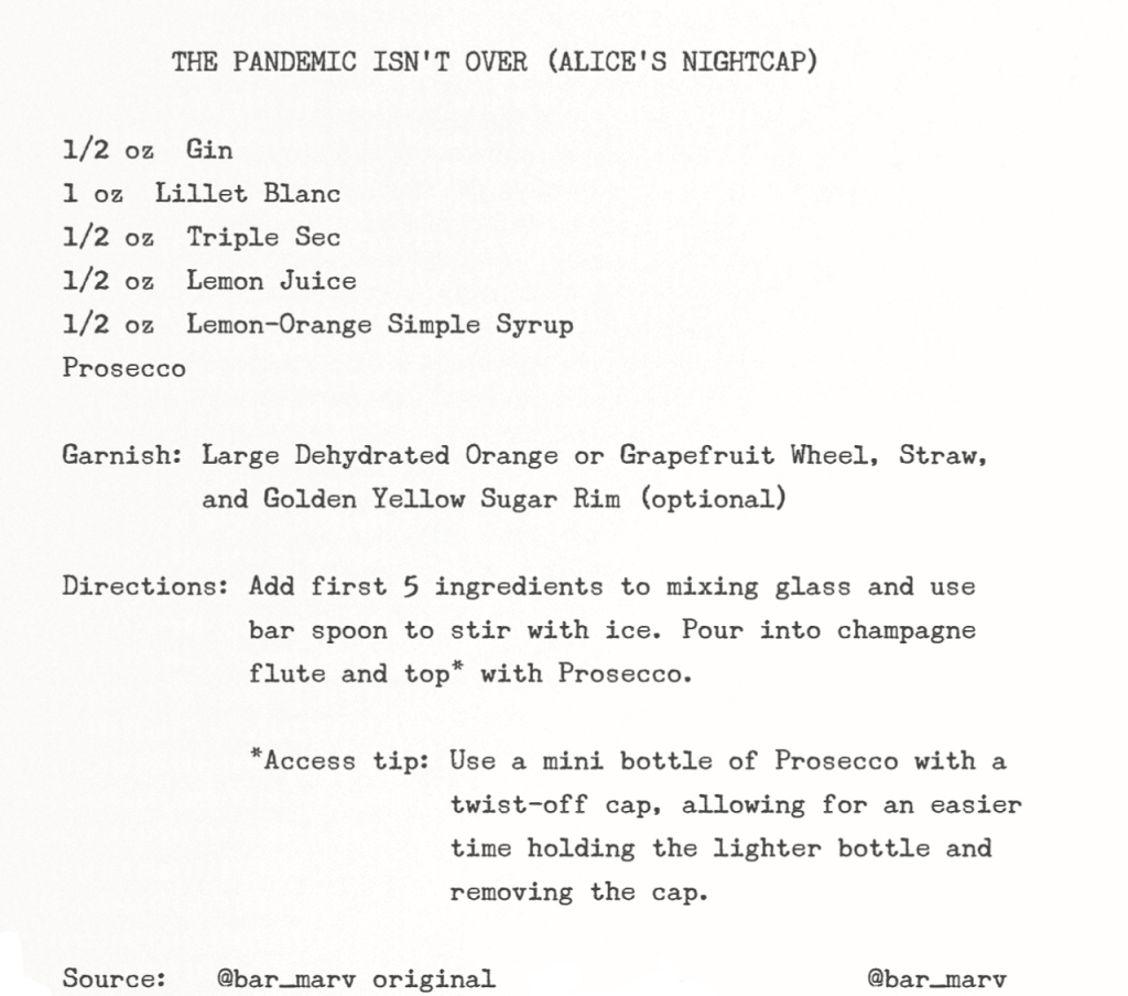 Recipe in typewriter font: THE PANDEMIC ISN'T OVER (ALICE'S NIGHTCAP) : 1/2 oz Gin, 1 oz Lillet Blanc, 1/2 oz Triple Sec, 1/2 oz Lemon Juice, 1/2 oz Lemon-Orange Simple Syrup, Prosecco; Garnish: Large Dehydrated Orange or Grapefruit Wheel, Straw, and Golden Yellow Sugar Rim (optional); Directions: Add first 5 ingredients to mixing glass and use bar spoon to stir with ice; Pour into champagne flute and top* with Prosecco; *Access tip: Use a mini bottle of Prosecco with a twist-off cap, allowing for an easier time holding the lighter bottle and removing the cap; Source: @bar_marv original)