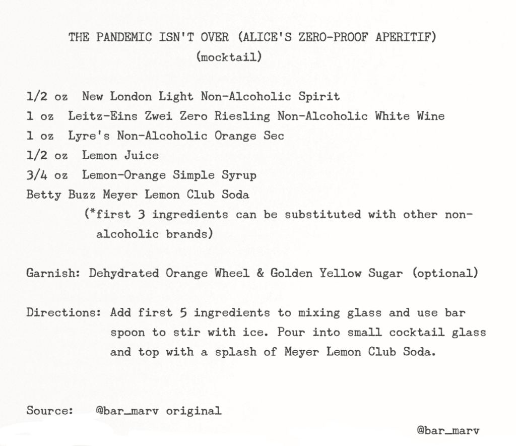 Recipe in typewriter font: THE PANDEMIC ISN'T OVER (ALICE'S ZERO-PROOF APERITIF) (mocktail): 1/2 oz New Longdon Light Non-Alcoholic Spirit, 1 oz Leitz-Eins Zwei Zero Riesling Non-Alcoholic White Wine, 1 oz Lyre's Non-Alcoholic Orange Sec, 1/2 oz Lemon Juice, 3/4 oz Lemon-Orange Simple Syrup, Betty Buzz Meyer Lemon Club Soda, (*first 3 ingredients can be substituted with other non-alcoholic brands); Garnish: Dehydrated Orange Wheel & Golden Yellow Sugar (optional); Directions: Add first 5 ingredients to mixing glass and use bar spoon to stir with ice. Pour into small cocktail glass and top with a splash of Meyer Lemon Club Soda; Source: @bar_marv original)