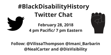 White graphic with black text that reads, “#BlackDisabilityHistory Twitter Chat, February 28, 2018, 4 pm Pacific / 7 pm Eastern, Follow @VilissaThompson @Imani_Barbarin  @nealcarter and @DisVisibility” On the left is an illustration of the Twitter bird icon in black. On the right is an illustration of a fist raised in defiance in black.