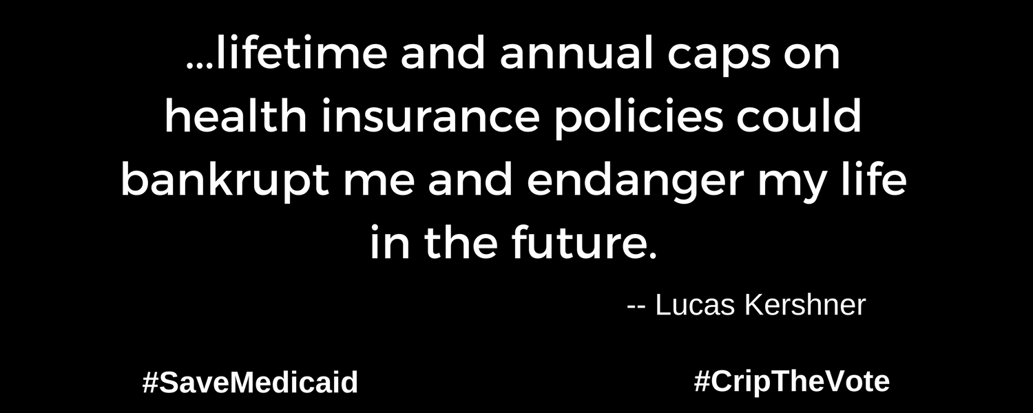 A graphic with a black background. At the lower left and right-hand corners are the hashtags: #SaveMedicaid #CripTheVote. In white text in the center of the graphic: “...lifetime and annual caps on health insurance policies could bankrupt me and endanger my life in the future.” -- Lucas Kirshner