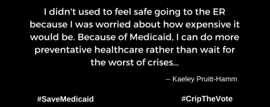 A graphic with a black background. At the lower left and right-hand corners are the hashtags: #SaveMedicaid #CripTheVote. In white text in the center of the graphic: “I didn't used to feel safe going to the ER because I was worried about how expensive it would be. Because of Medicaid, I can do more preventative healthcare rather than wait for the worst of crises…” -- Kaeley Pruitt-Hamm