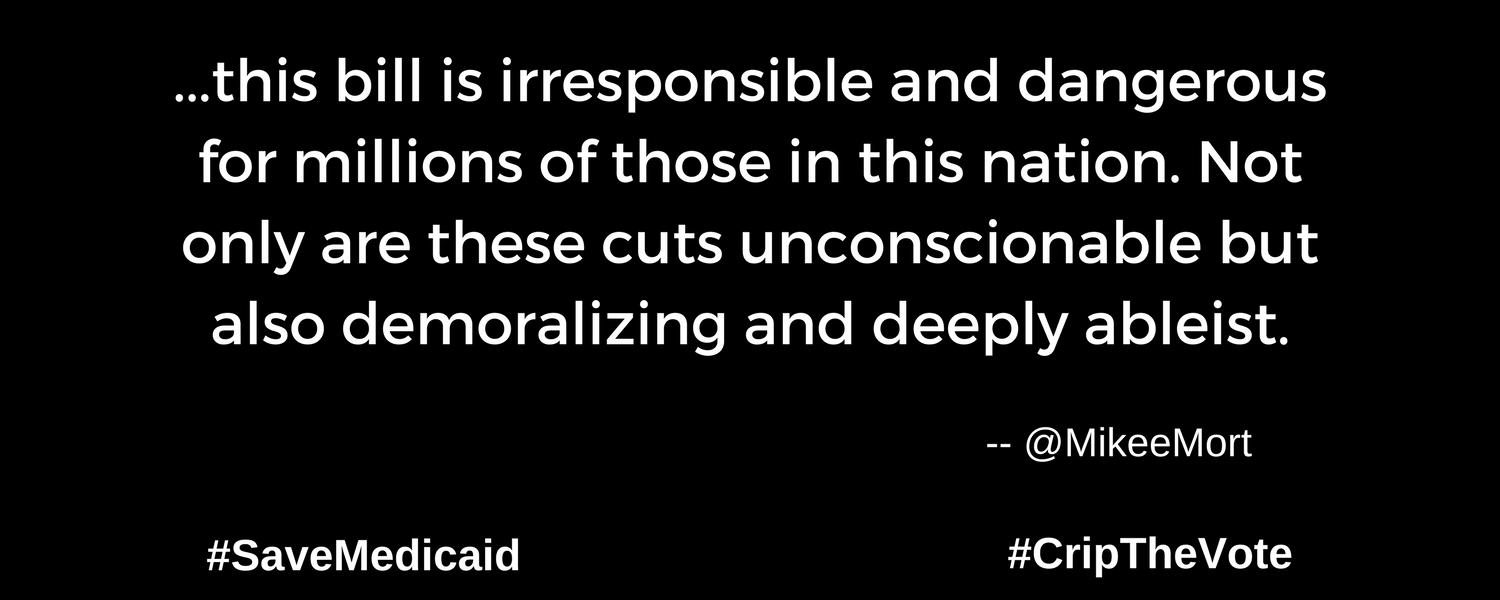 A graphic with a black background. At the lower left and right-hand corners are the hashtags: #SaveMedicaid #CripTheVote. In white text in the center of the graphic: “...this bill is irresponsible and dangerous for millions of those in this nation. Not only are these cuts unconscionable but also demoralizing and deeply ableist.” -- @MikeeMort