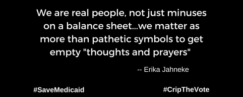 A graphic with a black background. At the lower left and right-hand corners are the hashtags: #SaveMedicaid #CripTheVote. In white text in the center of the graphic: “We are real people, not just minuses on a balance sheet...we matter as more than pathetic symbols to get empty "thoughts and prayers"” -- Erika Jahneke