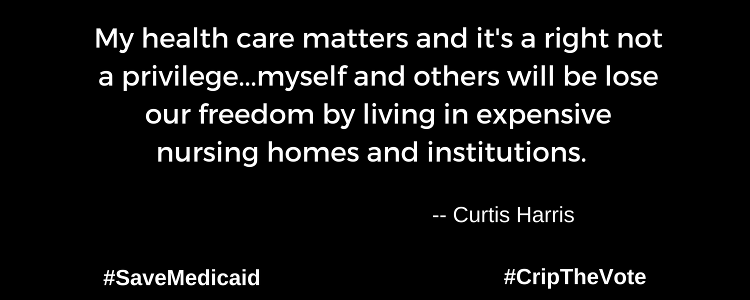 A graphic with a black background. At the lower left and right-hand corners are the hashtags: #SaveMedicaid #CripTheVote. In white text in the center of the graphic: “My health care matters and it's a right not a privilege...myself and others will be lose our freedom by living in expensive nursing homes and institutions.” -- Curtis Harris