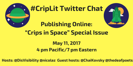 Image description: graphic with a yellow background with the following text in black: “#CripLit Twitter Chat, Publishing Online: "Crips in Space" Special Issue, May 11, 2017, 4 pm Pacific/ 7 pm Eastern, Hosts: @DisVisibility @nicolaz Guest hosts: @ChaiKovsky @thedeafpoets” On the upper left corner is an illustration of a green planet with a yellow ring around it against a blue circular background with white stars. On the upper right corner is an illustration of a green space shuttle rocketing up with a yellow moon and white clouds against a blue circular background.