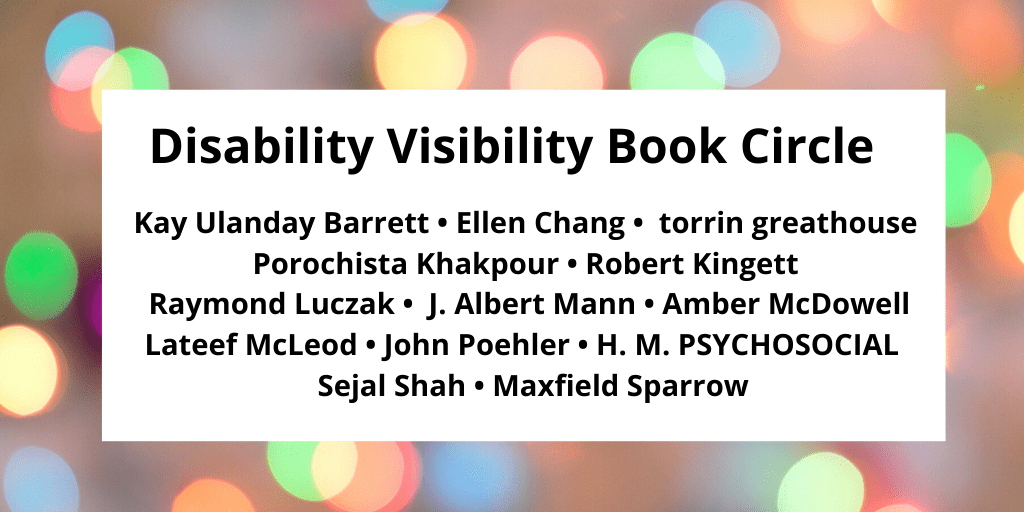 Graphic with a border with various circles of refracted light in pastel yellow, green, blue, and pink. In the center, black text that reads: Disability Visibility Book Circle Kay Ulanday Barrett • Ellen Chang • torrin greathouse Porochista Khakpour • Robert Kingett Raymond Luczak • J. Albert Mann • Amber McDowell Lateef McLeod • John Poehler • H. M. PSYCHOSOCIAL Sejal Shah • Maxfield Sparrow