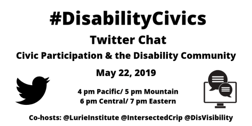 Graphic with a white background with text: “#DisabilityCivics Twitter Chat, Civic Participation & the Disability Community, May 22, 2019, 4 pm Pacific/ 5 pm Mountain/ 6 pm Central/ 7 pm Eastern, Co-hosts: @LurieInstitute @IntersectedCrip @DisVisibility” On the left is a black Twitter bird and on the right is a computer screen with two caption bubbles coming out. 