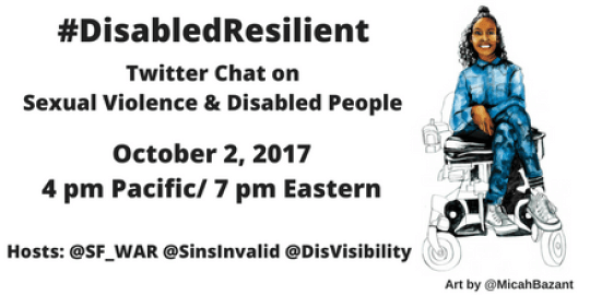 Image Description: Graphic with an illustration by artist Micah Bazant on the right side of a Black Latinx woman sitting in a wheelchair with her legs crossed who is smiling. Her arms are in front of her resting on her lap. The graphic has a white background with black text that reads: #DisabledResilient, Twitter Chat on SexualViolence & Disabled People, October 2, 2017, 4 pm Pacific/ 7 pm Eastern, Hosts: @SF_War @SinsInvalid @DisVisibility