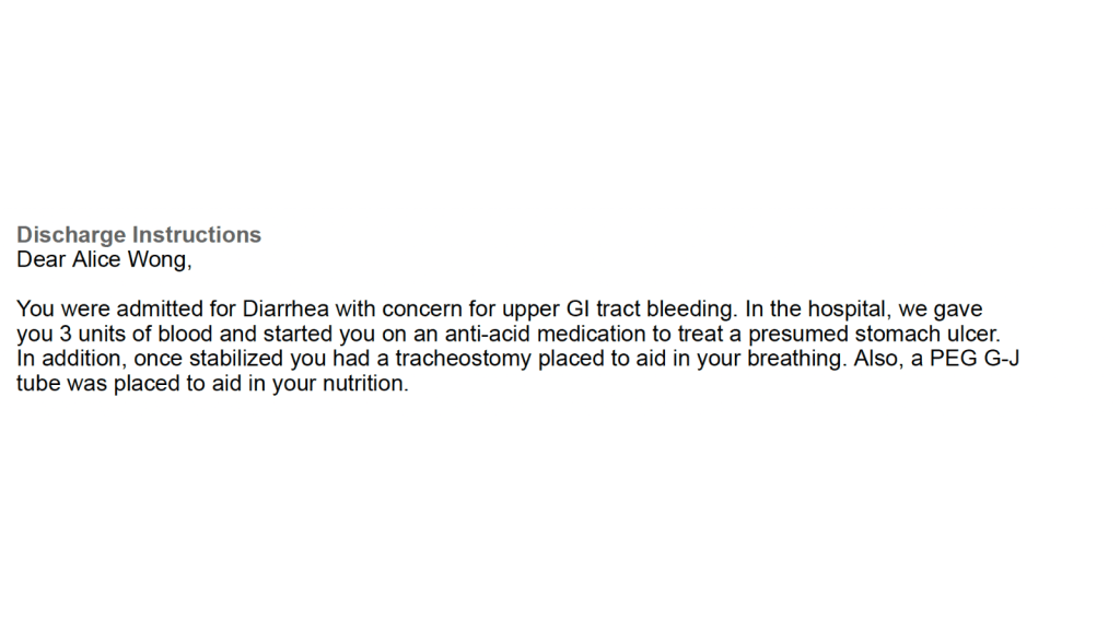 Excerpt from my discharge papers: “Discharge instructions, Dear Alice Wong, You were admitted for diarrhea with concern for upper GI tract bleeding. In the hospital we gave you 3 units of blood and started you on an anti-acid medication to treat a presumed stomach ulcer. In addition, once stabilized you had a tracheostomy to aid in your breathing. Also, a PEG G-J tube was placed to aid in your nutrition.”