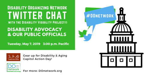 Graphic with text in the upper left corner that reads “Disability Organizing Network Twitter Chat with the Disability Visibility Project®, Disability Advocacy & Our Public Officials, Tuesday, May 7, 2019, 3 pm Pacific” below are the logos for Disability Action Coalition, “Gear up for Disability & Aging Capitol Action Day!” and DO Network, “For more: DOnetwork.org” On the right is an illustration of a capitol building with a dome and two Twitter bird icons in green and blue with speech bubbles that read #DOnetwork