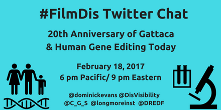 Aqua blue graphic with the black text centered that reads: #FilmDis Twitter Chat, 20th Anniversary of Gattaca & Human Gene Editing Today, February 18, 2017 6 pm Pacific/ 9 pm Eastern, @dominickevans @DisVisibility @C_G_S @longmoreinst @DREDF On the lower-left hand corner is a black icon of a female human, male human, and a child standing next to one another with a double helix underneath. On the lower-right hand corner is a black icon that shows test tubes and a microscope.