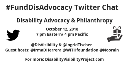 Graphic with a white background a black Twitter bird icon on the left and an illustration of a hand holding a wrapped gift on the right. Text in the center reads: #FundDisAdvocacyTwitter Chat, Disability Advocacy & Philanthropy, October 12, 2018, 7 pm Eastern, 4 pm Pacific, @DisVisibility & @IngridTischer, Guest hosts: @IrmaDHerrera @WITHfoundation @Noorain, For more: DisabilityVisibilityProject.com