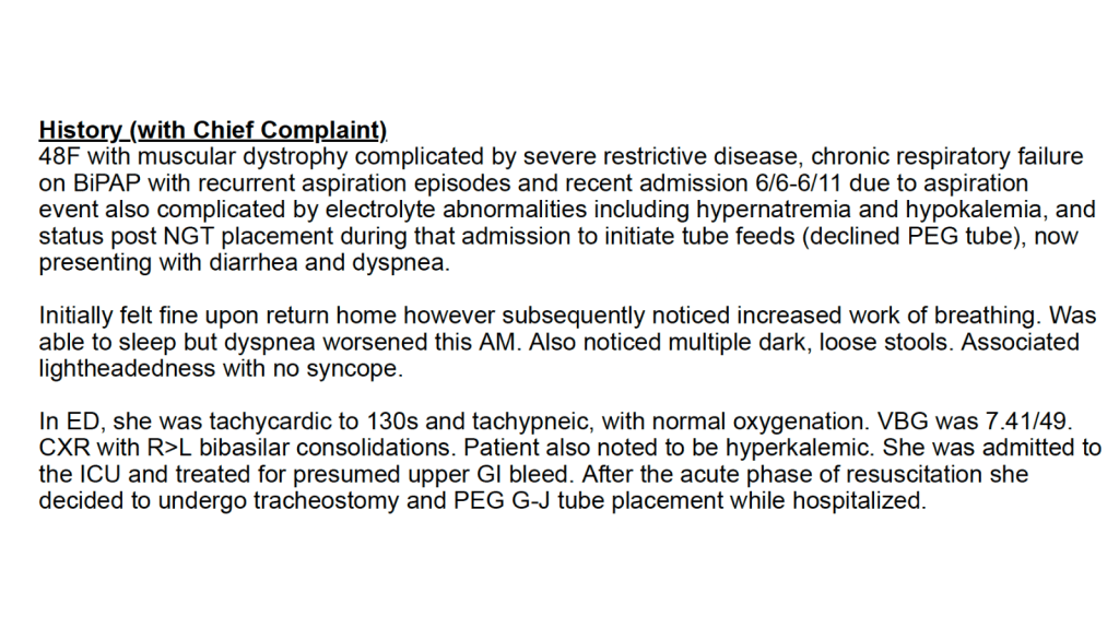Excerpt from my discharge papers from my second hospitalization that reads, “48F with muscular dystrophy complicated by severe restrictive disease, chronic respiratory failure on BiPAP with recurrent aspiration episodes and recent admission 6/6-6/11 due to aspiration event also complicated by electrolyte abnormalities including hypernatremia and hypokalemia and status post NGT placement during that admission to initiate tube feeds (declined PEG tube)l no presenting with diarrhea and dyspnea. Initially felt fine upon return home however subsequently noticed increased work of breathing; Was able to sleep but dyspnea worsened this AM. Also noticed multiple dark, loose stools. Associated lightheadedness with no syncope. In ED, she was tachycardic to 130s and tachypneic, with normal oxygenation. VBG was 7.41/49/ CXR with R>L bibasilar consolidations. Patient also noted to be hyperkalemic. She was admitted to the ICU and treated for presumed upper GI bleed. After the acute phase of resuscitation she decided to undergo tracheostomy and PEG G-J tube placement while hospitalized.