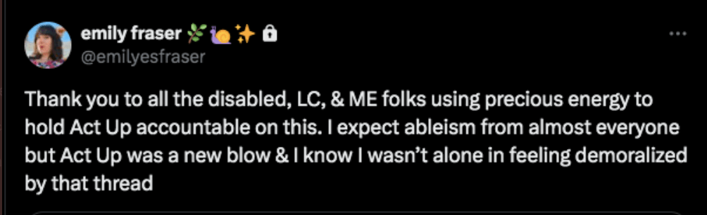 Tweet from Emily Fraser on X: Thank you to all the disabled, LC, & ME folks using precious energy to hold Act Up accountable on this. I expect ableism from almost everyone but Act Up was a new blow & I know I wasn’t alone in feeling demoralized by that thread.